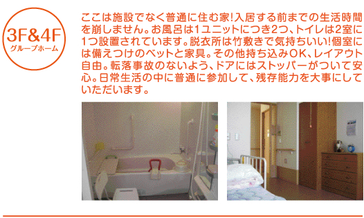 [3F＆4F/グループホーム] ここは施設でなく普通に住む家！入居する前までの生活時間を崩しません。お風呂は1ユニットにつき2つ、トイレは2室に1つ設置されています。脱衣所は竹敷きで気持ちいい！個室には備え付けのベッドと家具。その他持ち込みOK、レイアウト自由。転落事故のないよう、ドアにはストッパーがついて安心。日常生活の中に普通に参加して、残存能力を大事にしていただきます。